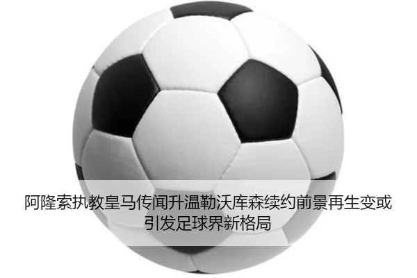 阿隆索执教皇马传闻升温勒沃库森续约前景再生变或引发足球界新格局
